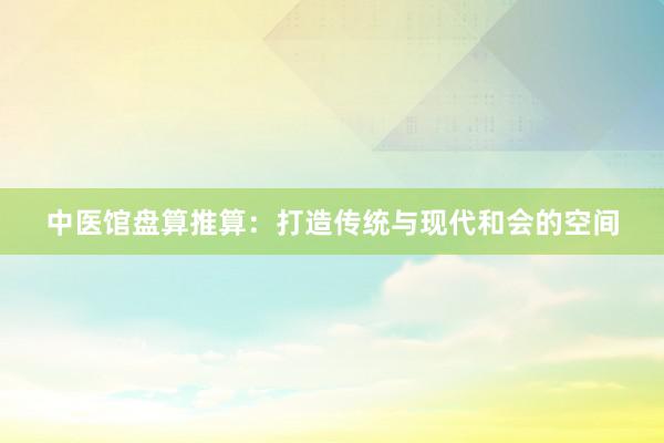 中医馆盘算推算：打造传统与现代和会的空间