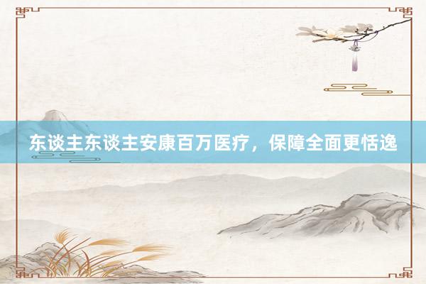 东谈主东谈主安康百万医疗，保障全面更恬逸